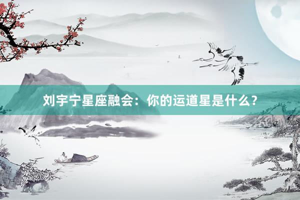 刘宇宁星座融会：你的运道星是什么？