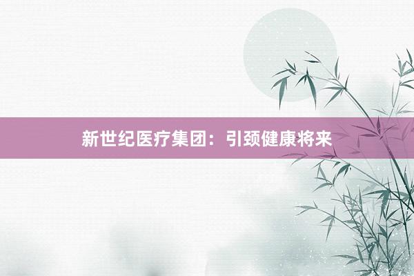 新世纪医疗集团：引颈健康将来