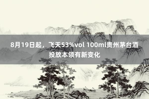 8月19日起，飞天53%vol 100ml贵州茅台酒投放本领有新变化